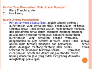 Hal-Hal Yang Dikecualikan Oleh UU Anti Monopoli :
1. Bisnis Franchise; dan
2. Hak Paten;
Ruang Lingkup Pengecualian :
1. Perjanjian yang dikecualikan, adalah sebagai berikut :
a. Perjanjian yang berkaitan HaKI, pengecualian ini hanya
terbatas sebab tidak semua aturan main tentang monopoli
dan persaingan sehat dapat dilanggar mentang-mentang
pelaku bisnis tersebut mempunyai hak milik intelektual;
b. Perjanjian yang berkaitan dengan Waralaba,
pengecualian ini juga bersifat terbatas, sebab tidak semua
aturan main tentang monopoli dan persaingan sehat
dapat dilanggar mentang-mentang oleh pelaku bisnis
tersebut melaksanakan bisnisnya secara waralaba;
c. Perjanjian penetapan dalam rangka standar teknis
barang dan/atau jasa yang tidak mengekang dan/atau
menghalangi persaingan;
 