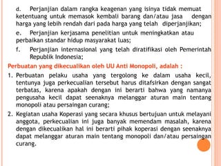 d. Perjanjian dalam rangka keagenan yang isinya tidak memuat
ketentuang untuk memasok kembali barang dan/atau jasa dengan
harga yang lebih rendah dari pada harga yang telah diperjanjikan;
e. Perjanjian kerjasama penelitian untuk meningkatkan atau
perbaikan standar hidup masyarakat luas;
f. Perjanjian internasional yang telah diratifikasi oleh Pemerintah
Republik Indonesia;
Perbuatan yang dikecualikan oleh UU Anti Monopoli, adalah :
1. Perbuatan pelaku usaha yang tergolong ke dalam usaha kecil,
tentunya juga perkecualian tersebut harus ditafsirkan dengan sangat
terbatas, karena apakah dengan ini berarti bahwa yang namanya
pengusaha kecil dapat seenaknya melanggar aturan main tentang
monopoli atau persaingan curang;
2. Kegiatan usaha Koperasi yang secara khusus bertujuan untuk melayani
anggota, perkecualian ini juga banyak memendam masalah, karena
dengan dikecualikan hal ini berarti pihak koperasi dengan seenaknya
dapat melanggar aturan main tentang monopoli dan/atau persaingan
curang.
 