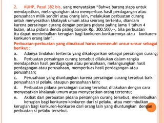 2. KUHP, Pasal 382 bis, yang menyatakan “Bahwa barang siapa untuk
mendapatkan, melangsungkan atau memperluas hasil perdagangan atau
perusahaan milik sendiri atau orang lain, melakukan perbuatan curang
untuk menyesatkan khalayak umum atau seorang tertentu, diancam
karena persaingan curang dengan penjara pidana paling lama 1 tahun 4
bulan, atau pidana denda paling banyak Rp. 300.500,--, bila perbuatan
itu dapat menimbulkan kerugian bagi konkuren-konkurennya atau konkuren-
konkuren orang lain”.
Perbuatan-perbuatan yang dimaksud harus memenuhi unsur-unsur sebagai
berikut :
a. Adanya tindakan tertentu yang dikategorikan sebagai persaingan curang;
b. Perbuatan persaingan curang tersebut dilakukan dalam rangka
mendapatkan hasil perdagangan atau perusahaan, melangsungkan hasil
perdagangan atau perusahaan, memperluas hasil perdagangan atau
perusahaan;
c. Perusahaan yang diuntungkan karena persaingan curang tersebut baik
perusahaan si pelaku ataupun perusahaan lain;
d. Perbuatan pidana persaingan curang tersebut dilakukan dengan cara
menyesatkan khalayak umum atau menyesatkan orang tertentu;
e. Akibat dari perbuatan pidana persaingan curang tersebut, menimbulkan
kerugian bagi konkuren-konkuren dari si pelaku, atau menimbulkan
kerugian bagi konkuren-konkuren dari orang lain yang diuntungkan dengan
perbuatan si pelaku tersebut.
 