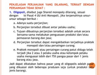 PENJELASAN PERJANJIAN YANG DILARANG, TERKAIT DENGAN
PERSAINGAN TIDAK SEHAT :
1. Oligopoli, disebut juga Shared monopoly dilarang, sesuai
dengan isi Pasal 4 UU Anti Monopoli, jika terpenuhinya unsur-
unsur sebagai berikut :
a. Adanya suatu perjanjian;
b. Perjanjian tersebut dibuat antar pelaku usaha;
c. Tujuan dibuatnya perjanjian tersebut adalah untuk secara
bersama-sama melakukan penguasaan produksi dan/atau
pemasaran barang dan jasa;
d. Perjanjian tersebut dapat mengakibatkan terjadinya praktek
monopoli dan/atau persaingan curang;
e. Praktek monopoli atau persaingan curang patut diduga telah
terjadi jika 2 atau 3 pelaku usaha atau kelompok pelaku
usaha menguasai lebih dari 75% pangsa pasar dari 1 jenis
barang atau jasa.
Jadi dapat dikatakan bahwa pasar yang di oligopolis adalah pasar
yang dikuasai oleh beberapa produsen saja (untuk produksi satu
jenis barang).
 