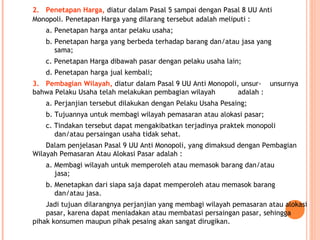 2. Penetapan Harga, diatur dalam Pasal 5 sampai dengan Pasal 8 UU Anti
Monopoli. Penetapan Harga yang dilarang tersebut adalah meliputi :
a. Penetapan harga antar pelaku usaha;
b. Penetapan harga yang berbeda terhadap barang dan/atau jasa yang
sama;
c. Penetapan Harga dibawah pasar dengan pelaku usaha lain;
d. Penetapan harga jual kembali;
3. Pembagian Wilayah, diatur dalam Pasal 9 UU Anti Monopoli, unsur- unsurnya
bahwa Pelaku Usaha telah melakukan pembagian wilayah adalah :
a. Perjanjian tersebut dilakukan dengan Pelaku Usaha Pesaing;
b. Tujuannya untuk membagi wilayah pemasaran atau alokasi pasar;
c. Tindakan tersebut dapat mengakibatkan terjadinya praktek monopoli
dan/atau persaingan usaha tidak sehat.
Dalam penjelasan Pasal 9 UU Anti Monopoli, yang dimaksud dengan Pembagian
Wilayah Pemasaran Atau Alokasi Pasar adalah :
a. Membagi wilayah untuk memperoleh atau memasok barang dan/atau
jasa;
b. Menetapkan dari siapa saja dapat memperoleh atau memasok barang
dan/atau jasa.
Jadi tujuan dilarangnya perjanjian yang membagi wilayah pemasaran atau alokasi
pasar, karena dapat meniadakan atau membatasi persaingan pasar, sehingga
pihak konsumen maupun pihak pesaing akan sangat dirugikan.
 