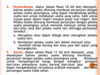 4. Pemboikotan, diatur dalam Pasal 10 UU Anti Monopoli,
bahwa pelaku usaha dilarang membuat perjanjian dengan
pelaku usaha pesaingnya, yang dapat menghalangi pelaku
usaha lain untuk melakukan usaha yang sama, baik untuk
tujuan pasar dalam negeri maupun pasar luar negeri. Dan
Pelaku Usaha dilarang membuat perjanjian dengan pelaku
usaha pesaingnya untuk menolak menjual setiap barang
dan/atau Jasa dari pelaku usaha lain sehingga perbuatan
tersebut :
a. Merugikan atau dapat diduga akan merugikan pelaku
usaha lain;
b. Membatasi pelaku usaha lain dalam menjual atau
membeli setiap barang dan atau jasa dari pasar yang
bersangkutan.
5. Kartel, diatur dalam Pasal 11 UU Anti Monopoli, yang
menetukan bahwa pelaku usaha dilarang membuat
perjanjian dengan pelaku usaha pesaingnya yang dimaksud
untuk mempengaruhi harga dengan mengatur produksi
dan/atau pemasaran suatu barang dan/atau jasa yang
dapat mengakibatkan terjadinya praktek monopoli dan/atau
persaingan usaha tidak sehat.
 