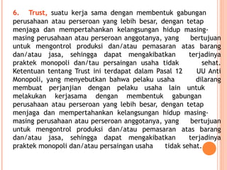 6. Trust, suatu kerja sama dengan membentuk gabungan
perusahaan atau perseroan yang lebih besar, dengan tetap
menjaga dan mempertahankan kelangsungan hidup masing-
masing perusahaan atau perseroan anggotanya, yang bertujuan
untuk mengontrol produksi dan/atau pemasaran atas barang
dan/atau jasa, sehingga dapat mengakibatkan terjadinya
praktek monopoli dan/tau persaingan usaha tidak sehat.
Ketentuan tentang Trust ini terdapat dalam Pasal 12 UU Anti
Monopoli, yang menyebutkan bahwa pelaku usaha dilarang
membuat perjanjian dengan pelaku usaha lain untuk
melakukan kerjasama dengan membentuk gabungan
perusahaan atau perseroan yang lebih besar, dengan tetap
menjaga dan mempertahankan kelangsungan hidup masing-
masing perusahaan atau perseroan anggotanya, yang bertujuan
untuk mengontrol produksi dan/atau pemasaran atas barang
dan/atau jasa, sehingga dapat mengakibatkan terjadinya
praktek monopoli dan/atau persaingan usaha tidak sehat.
 