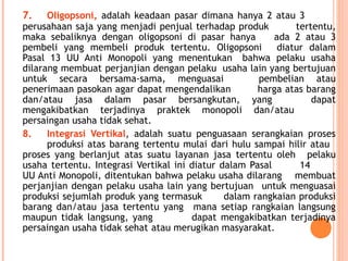7. Oligopsoni, adalah keadaan pasar dimana hanya 2 atau 3
perusahaan saja yang menjadi penjual terhadap produk tertentu,
maka sebaliknya dengan oligopsoni di pasar hanya ada 2 atau 3
pembeli yang membeli produk tertentu. Oligopsoni diatur dalam
Pasal 13 UU Anti Monopoli yang menentukan bahwa pelaku usaha
dilarang membuat perjanjian dengan pelaku usaha lain yang bertujuan
untuk secara bersama-sama, menguasai pembelian atau
penerimaan pasokan agar dapat mengendalikan harga atas barang
dan/atau jasa dalam pasar bersangkutan, yang dapat
mengakibatkan terjadinya praktek monopoli dan/atau
persaingan usaha tidak sehat.
8. Integrasi Vertikal, adalah suatu penguasaan serangkaian proses
produksi atas barang tertentu mulai dari hulu sampai hilir atau
proses yang berlanjut atas suatu layanan jasa tertentu oleh pelaku
usaha tertentu. Integrasi Vertikal ini diatur dalam Pasal 14
UU Anti Monopoli, ditentukan bahwa pelaku usaha dilarang membuat
perjanjian dengan pelaku usaha lain yang bertujuan untuk menguasai
produksi sejumlah produk yang termasuk dalam rangkaian produksi
barang dan/atau jasa tertentu yang mana setiap rangkaian langsung
maupun tidak langsung, yang dapat mengakibatkan terjadinya
persaingan usaha tidak sehat atau merugikan masyarakat.
 