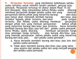 9. Perjanjian Tertutup, yang membatasi kebebasan pelaku
usaha tertentu untuk memilih sendiri pembeli, penjual atau
pemasok. Perjanjian tertutup ini diatur dalam Pasal 15 UU
Anti Monopoli. Yang menyatakan bahwa Pelaku usaha dilarang
membuat perjanjian dengan pelaku usaha lain yang memuat
persyaratan bahwa pihak yang menerima barang dan/atau
jasa hanya akan memasok kembali barang dan/atau jasa
tersebut kepada pihak tertentu dan/atau pada tempat
tertentu. Dan Pelaku usaha dilarang membuat perjanjian
dengan pihak lain yang memuat persyaratan bahwa pihak
yang menerima barang dan/atau jasa tertentu harus bersedia
membeli barang dan/atau jasa lain dari pelaku usaha pemasok.
Serta Pelaku usaha dilarang membuat perjanjian harga
atau potongan harga tertentu atas barang dan/atau jasa,
yang memuat persyaratan bahwa pelaku usaha yang menerima
barang dan/atau jasa dari pelaku usaha pemasok :
a. Harus bersedia membeli barang dan/atau jasa lain dari
pelaku usaha pemasok;
b. Tidak akan membeli barang dan/atau jasa yang sama
atau sejenis dari pelaku usaha lain yang menjadi pesaing
dari pelaku usaha pemasok.
 