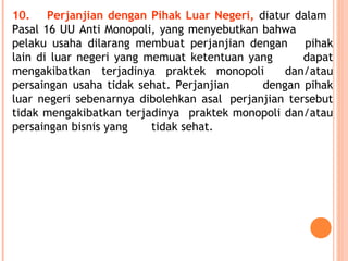 10. Perjanjian dengan Pihak Luar Negeri, diatur dalam
Pasal 16 UU Anti Monopoli, yang menyebutkan bahwa
pelaku usaha dilarang membuat perjanjian dengan pihak
lain di luar negeri yang memuat ketentuan yang dapat
mengakibatkan terjadinya praktek monopoli dan/atau
persaingan usaha tidak sehat. Perjanjian dengan pihak
luar negeri sebenarnya dibolehkan asal perjanjian tersebut
tidak mengakibatkan terjadinya praktek monopoli dan/atau
persaingan bisnis yang tidak sehat.
 
