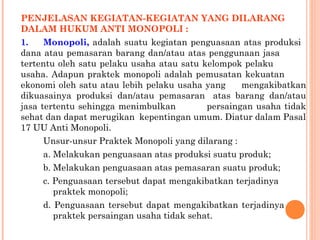 PENJELASAN KEGIATAN-KEGIATAN YANG DILARANG
DALAM HUKUM ANTI MONOPOLI :
1. Monopoli, adalah suatu kegiatan penguasaan atas produksi
dana atau pemasaran barang dan/atau atas penggunaan jasa
tertentu oleh satu pelaku usaha atau satu kelompok pelaku
usaha. Adapun praktek monopoli adalah pemusatan kekuatan
ekonomi oleh satu atau lebih pelaku usaha yang mengakibatkan
dikuasainya produksi dan/atau pemasaran atas barang dan/atau
jasa tertentu sehingga menimbulkan persaingan usaha tidak
sehat dan dapat merugikan kepentingan umum. Diatur dalam Pasal
17 UU Anti Monopoli.
Unsur-unsur Praktek Monopoli yang dilarang :
a. Melakukan penguasaan atas produksi suatu produk;
b. Melakukan penguasaan atas pemasaran suatu produk;
c. Penguasaan tersebut dapat mengakibatkan terjadinya
praktek monopoli;
d. Penguasaan tersebut dapat mengakibatkan terjadinya
praktek persaingan usaha tidak sehat.
 