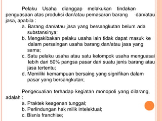 Pelaku Usaha dianggap melakukan tindakan
penguasaan atas produksi dan/atau pemasaran barang dan/atau
jasa, apabila :
a. Barang dan/atau jasa yang bersangkutan belum ada
substansinya;
b. Mengakibakan pelaku usaha lain tidak dapat masuk ke
dalam persaingan usaha barang dan/atau jasa yang
sama;
c. Satu pelaku usaha atau satu kelompok usaha menguasai
lebih dari 50% pangsa pasar dari suatu jenis barang atau
jasa tertentu;
d. Memiliki kemampuan bersaing yang signifikan dalam
pasar yang bersangkutan;
Pengecualian terhadap kegiatan monopoli yang dilarang,
adalah :
a. Praktek keagenan tunggal;
b. Perlindungan hak milik intelektual;
c. Bisnis franchise;
 