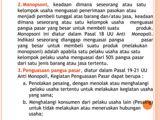 2.Monopsoni, keadaan dimana seseorang atau satu
kelompok usaha menguasai penerimaan pasokan atau
menjadi pembeli tunggal atas barang dan/atau jasa, keadaan
dimana seseorang atau satu kelompok usaha menguasai
pangsa pasar yang besar untuk membeli suatu produk.
Monopsoni ini diatur dalam Pasal 18 UU Anti Monopoli.
Indikasi seseorang dianggap menguasai pangsa pasar
yang besar untuk membeli suatu produk (melakukan
monopsoni) adalah apabila satu pelaku usaha atau satu
kelompok pelaku usaha menguasai dari 50% pangsa pasar
dari satu jenis barang atau jasa tertentu.
3.Penguasaan pangsa pasar, diatur dalam Pasal 19-21 UU
Anti Monopoli, Kegiatan Penguasaan Pasar dapat berupa :
a. Penolakan pesaing, dengan menolak atau menghalangi
pelaku usaha tertentu untuk melakukan kegiatan usaha
yang sama;
b. Menghalangi konsumen dari pelaku usaha lain (Pesaing)
untuk tidak melakukan atau meneruskan hubungan
usaha;
 