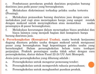 c. Pembatasan peredaran produk dan/atau penjualan barang
dan/atau jasa pada pasar yang bersangkutan;
d. Melakukan diskriminasi terhadap pelaku usaha tertentu
(Pesaing);
e. Melakukan pemasokan barang dan/atau jasa dengan cara
melakukan jual rugi atau menetapkan harga yang sangat rendah
dengan maksud untuk menyingkirkan atau mematikan usaha
pesaingnya di pasar bersangkutan;
f. Melakukan kecurangan dalam menetapkan biaya produksi dan
biaya lainnya yang menjadi bagian dari komponen harga
barang dan/atau jasa.
4. Persekongkolan (Konspirasi Usaha), suatu bentuk kerjasama
dagang diantara pelaku usaha dengan maksud untuk menguasai
pasar yang bersangkutan bagi kepentingan pelaku usaha yang
bersekongkol. Dalam persengkokolan belum tentu terdapat
perjanjian. Praktek persaingan usaha tidak sehat dengan cara
persengkokolan, diatur dalam Pasal 22-24 UU Anti Monopoli.
Jenis-jenis persengkokolan yang dilarang adalah :
a. Persengkokolan untuk mengatur pemenang tender;
b. Persengkokolan untuk memperoleh rahasia perusahaan;
c. Persengkokolan untuk menghambat pasokan produk.
 