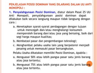 PENJELASAN POSISI DOMINAN YANG DILARANG DALAM UU ANTI
MONOPOLI :
1. Penyalahgunaan Posisi Dominan, diatur dalam Pasal 25 UU
Anti Monopoli, penyalahgunaan posisi dominan dapat
dilakukan baik secara langsung maupun tidak langsung dengan
cara :
a. Menetapkan syarat-syarat perdagangan dengan tujuan
untuk mencegah dan/atau menghalangi konsumen
memperoleh barang dan/atau jasa yang bersaing, baik dari
segi harga maupun kualitas;
b. Membatasi pasar dan pengembangan teknologi;
c. Menghambat pelaku usaha lain yang berpotensi menjadi
pesaing untuk memasuki pasar bersangkutan.
Pelaku Usaha dikatakan memiliki Posisi Dominan, Apabila :
a. Menguasai 50% atau lebih pangsa pasar satu jenis barang
atau jasa tertentu;
b. Menguasai 75% atau lebih pangsa pasar satu jenis barang
atau jasa tertentu.
 