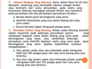 2. Jabatan Rangkap Yang Dilarang, diatur dalam Pasal 26 UU Anti
Monopoli, seseorang yang menduduki jabatan sebagai direksi
atau komisaris dari suatu perusahaan, pada waktu yang
bersamaan dilarang merangkap menjadi direksi atau komisaris
pada perusahaan lain bila perusahaan-perusahaan tersebut :
a. Berada dalam pasar bersangkutan yang sama;
b. Memiliki keterkaitan yang erat dalam bidang dan/atau
jenis usaha;
c. Secara bersama dapat menguasai pangsa pasar.
3. Pemilikan Saham Yang Dilarang, Pelaku usaha dilarang memiliki
saham mayoritas pada beberapa perusahaan sejenis yang
melakukan kegiatan usaha dalam bidang yang sama pada pasar
bersangkutan yang sama, atau mendirikan beberapa
perusahaan yang memiliki kegiatan usaha yang sama pada pasar
bersangkutan yang sama, apabila kepemilikan tersebut
mengakibatkan :
a. Satu pelaku usaha atau satu kelompok usaha menguasai
lebih dari 50% pangsa pasar dari satu jenis barang atau jasa
tertentu;
b. Dua atau tiga pelaku usaha atau kelompok pelaku usaha
menguasai lebih dari 75% pangsa pasar dari satu jenis
barang atau jasa tertentu.
 