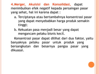 4.Merger, Akuisisi dan Konsolidasi, dapat
menimbulkan efek negatif kepada persaingan pasar
yang sehat, hal ini karena dapat :
a. Terciptanya atau bertambahnya konsentrasi pasar
yang dapat menyebabkan harga produk semakin
tinggi;
b. Kekuatan pasa menjadi besar yang dapat
mengancam pelaku bisnis kecil.
Konsentrasi pasar dapat dilihat dari dua faktor, yaitu
banyaknya pelaku pasar untuk produk yang
bersangkutan dan besarnya pangsa pasar yang
dikuasai.
 