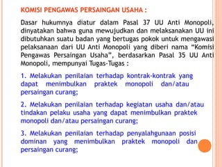 KOMISI PENGAWAS PERSAINGAN USAHA :
Dasar hukumnya diatur dalam Pasal 37 UU Anti Monopoli,
dinyatakan bahwa guna mewujudkan dan melaksanakan UU ini
dibutuhkan suatu badan yang bertugas pokok untuk mengawasi
pelaksanaan dari UU Anti Monopoli yang diberi nama “Komisi
Pengawas Persaingan Usaha”, berdasarkan Pasal 35 UU Anti
Monopoli, mempunyai Tugas-Tugas :
1. Melakukan penilaian terhadap kontrak-kontrak yang
dapat menimbulkan praktek monopoli dan/atau
persaingan curang;
2. Melakukan penilaian terhadap kegiatan usaha dan/atau
tindakan pelaku usaha yang dapat menimbulkan praktek
monopoli dan/atau persaingan curang;
3. Melakukan penilaian terhadap penyalahgunaan posisi
dominan yang menimbulkan praktek monopoli dan
persaingan curang;
 