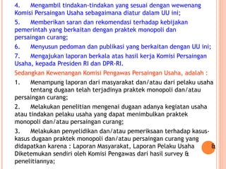 4. Mengambil tindakan-tindakan yang sesuai dengan wewenang
Komisi Persaingan Usaha sebagaimana diatur dalam UU ini;
5. Memberikan saran dan rekomendasi terhadap kebijakan
pemerintah yang berkaitan dengan praktek monopoli dan
persaingan curang;
6. Menyusun pedoman dan publikasi yang berkaitan dengan UU ini;
7. Mengajukan laporan berkala atas hasil kerja Komisi Persaingan
Usaha, kepada Presiden RI dan DPR-RI.
Sedangkan Kewenangan Komisi Pengawas Persaingan Usaha, adalah :
1. Menampung laporan dari masyarakat dan/atau dari pelaku usaha
tentang dugaan telah terjadinya praktek monopoli dan/atau
persaingan curang;
2. Melakukan penelitian mengenai dugaan adanya kegiatan usaha
atau tindakan pelaku usaha yang dapat menimbulkan praktek
monopoli dan/atau persaingan curang;
3. Melakukan penyelidikan dan/atau pemeriksaan terhadap kasus-
kasus dugaan praktek monopoli dan/atau persaingan curang yang
didapatkan karena : Laporan Masyarakat, Laporan Pelaku Usaha &
Diketemukan sendiri oleh Komisi Pengawas dari hasil survey &
penelitiannya;
 