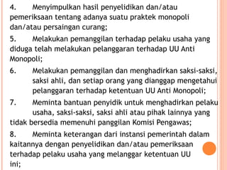 4. Menyimpulkan hasil penyelidikan dan/atau
pemeriksaan tentang adanya suatu praktek monopoli
dan/atau persaingan curang;
5. Melakukan pemanggilan terhadap pelaku usaha yang
diduga telah melakukan pelanggaran terhadap UU Anti
Monopoli;
6. Melakukan pemanggilan dan menghadirkan saksi-saksi,
saksi ahli, dan setiap orang yang dianggap mengetahui
pelanggaran terhadap ketentuan UU Anti Monopoli;
7. Meminta bantuan penyidik untuk menghadirkan pelaku
usaha, saksi-saksi, saksi ahli atau pihak lainnya yang
tidak bersedia memenuhi panggilan Komisi Pengawas;
8. Meminta keterangan dari instansi pemerintah dalam
kaitannya dengan penyelidikan dan/atau pemeriksaan
terhadap pelaku usaha yang melanggar ketentuan UU
ini;
 