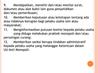 9. Mendapatkan, meneliti dan/atau menilai surat,
dokumen atau alat bukti lain guna penyelidikan
dan/atau pemeriksaan;
10. Memberikan keputusan atau ketetapan tentang ada
atau tidaknya kerugian bagi pelaku usaha lain atau
masyarakat;
11. Menginformasikan putusan komisi kepada pelaku usaha
yang diduga melakukan praktek monopoli dan/atau
persaingan curang;
12. Memberikan sanksi berupa tindakan administratif
kepada pelaku usaha yang melanggar ketentuan dalam
UU Anti Monopoli.
 