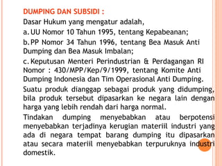 DUMPING DAN SUBSIDI :
Dasar Hukum yang mengatur adalah,
a.UU Nomor 10 Tahun 1995, tentang Kepabeanan;
b.PP Nomor 34 Tahun 1996, tentang Bea Masuk Anti
Dumping dan Bea Masuk Imbalan;
c.Keputusan Menteri Perindustrian & Perdagangan RI
Nomor : 430/MPP/Kep/9/1999, tentang Komite Anti
Dumping Indonesia dan Tim Operasional Anti Dumping.
Suatu produk dianggap sebagai produk yang didumping,
bila produk tersebut dipasarkan ke negara lain dengan
harga yang lebih rendah dari harga normal.
Tindakan dumping menyebabkan atau berpotensi
menyebabkan terjadinya kerugian materiil industri yang
ada di negara tempat barang dumping itu dipasarkan
atau secara materiil menyebabkan terpuruknya industri
domestik.
 