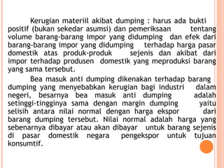 Kerugian materiil akibat dumping : harus ada bukti
positif (bukan sekedar asumsi) dan pemeriksaan tentang
volume barang-barang impor yang didumping dan efek dari
barang-barang impor yang didumping terhadap harga pasar
domestik atas produk-produk sejenis dan akibat dari
impor terhadap produsen domestik yang meproduksi barang
yang sama tersebut.
Bea masuk anti dumping dikenakan terhadap barang
dumping yang menyebabkan kerugian bagi industri dalam
negeri, besarnya bea masuk anti dumping adalah
setinggi-tingginya sama dengan margin dumping yaitu
selisih antara nilai normal dengan harga ekspor dari
barang dumping tersebut. Nilai normal adalah harga yang
sebenarnya dibayar atau akan dibayar untuk barang sejenis
di pasar domestik negara pengekspor untuk tujuan
konsumtif.
 