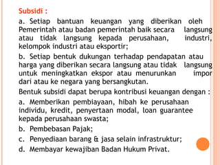 Subsidi :
a. Setiap bantuan keuangan yang diberikan oleh
Pemerintah atau badan pemerintah baik secara langsung
atau tidak langsung kepada perusahaan, industri,
kelompok industri atau eksportir;
b. Setiap bentuk dukungan terhadap pendapatan atau
harga yang diberikan secara langsung atau tidak langsung
untuk meningkatkan ekspor atau menurunkan impor
dari atau ke negara yang bersangkutan.
Bentuk subsidi dapat berupa kontribusi keuangan dengan :
a. Memberikan pembiayaan, hibah ke perusahaan
individu, kredit, penyertaan modal, loan guarantee
kepada perusahaan swasta;
b. Pembebasan Pajak;
c. Penyediaan barang & jasa selain infrastruktur;
d. Membayar kewajiban Badan Hukum Privat.
 