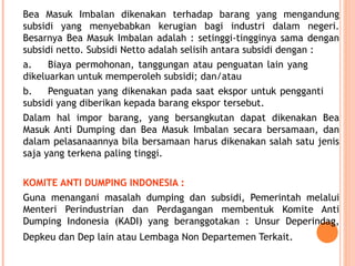 Bea Masuk Imbalan dikenakan terhadap barang yang mengandung
subsidi yang menyebabkan kerugian bagi industri dalam negeri.
Besarnya Bea Masuk Imbalan adalah : setinggi-tingginya sama dengan
subsidi netto. Subsidi Netto adalah selisih antara subsidi dengan :
a. Biaya permohonan, tanggungan atau penguatan lain yang
dikeluarkan untuk memperoleh subsidi; dan/atau
b. Penguatan yang dikenakan pada saat ekspor untuk pengganti
subsidi yang diberikan kepada barang ekspor tersebut.
Dalam hal impor barang, yang bersangkutan dapat dikenakan Bea
Masuk Anti Dumping dan Bea Masuk Imbalan secara bersamaan, dan
dalam pelasanaannya bila bersamaan harus dikenakan salah satu jenis
saja yang terkena paling tinggi.
KOMITE ANTI DUMPING INDONESIA :
Guna menangani masalah dumping dan subsidi, Pemerintah melalui
Menteri Perindustrian dan Perdagangan membentuk Komite Anti
Dumping Indonesia (KADI) yang beranggotakan : Unsur Deperindag,
Depkeu dan Dep lain atau Lembaga Non Departemen Terkait.
 