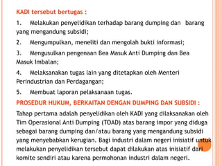 KADI tersebut bertugas :
1. Melakukan penyelidikan terhadap barang dumping dan barang
yang mengandung subsidi;
2. Mengumpulkan, meneliti dan mengolah bukti informasi;
3. Mengusulkan pengenaan Bea Masuk Anti Dumping dan Bea
Masuk Imbalan;
4. Melaksanakan tugas lain yang ditetapkan oleh Menteri
Perindustrian dan Perdagangan;
5. Membuat laporan pelaksanaan tugas.
PROSEDUR HUKUM, BERKAITAN DENGAN DUMPING DAN SUBSIDI :
Tahap pertama adalah penyelidikan oleh KADI yang dilaksanakan oleh
Tim Operasional Anti Dumping (TOAD) atas barang impor yang diduga
sebagai barang dumping dan/atau barang yang mengandung subsidi
yang menyebabkan kerugian. Bagi industri dalam negeri inisiatif untuk
melakukan penyelidikan tersebut dapat dilakukan atas inisiatif dari
komite sendiri atau karena permohonan industri dalam negeri.
 