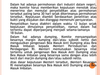 Dalam hal adanya permohonan dari industri dalam negeri,
maka komite harus memberikan keputusan menolak atau
menerima dan memulai penyelidikan atas permohonan
tersebut paling lama 30 hari sejak diterimanya permohonan
tersebut. Keputusan diambil berdasarkan penelitian atas
bukti yang diajukan dan dianggap memenuhi persyaratan.
Penyelidikan harus diakhiri dalam waktu 12 bulan sejak
keputusan dimulainya penyelidikan, namun dalam hal
tertentu dapat diperpanjang menjadi selama-lamanya
18 bulan.
Dalam hal adanya dumping, Komite menyampaikan
besarnya margin dumping dan/atau subsidi netto dan
mengusulkan pengenaan Bea Masuk Anti Dumping atau Bea
Masuk Imbalan kepada Menteri Perindustrian dan
Perdagangan RI. Menteri memutuskan besarnya nilai
tertentu untuk pengenaan Bea Masuk Anti Dumping atau
Bea Masuk Imbalan yang besarnya sama dengan atau lebih
kecil dari marjin dumping dan/atau subsidi netto.
Atas dasar keputusan Menteri tersebut, Menteri Keuangan
RI menetapkan besarnya Bea Masuk Anti Dumping atau Bea
Masuk Imbalan.
 