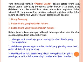 Yang dimaksud dengan “Pelaku Usaha” adalah setiap orang atau
badan usaha, baik yang berbentuk badan hukum atau tidak, yang
didirikan atau berkedudukan atau melakukan kegiatan dalam
wilayah RI yang menyelenggarakan berbagai kegiatan usaha dalam
bidang ekonomi, jadi yang termasuk pelaku usaha adalah :
1. Orang Perorang;
2. Badan Usaha yang berbadan hukum;
3. Badan Usaha yang tidak berbadan hukum;
Dalam ilmu hukum monopoli dikenal beberapa sikap dan tindakan
monopolistik adalah sebagai berikut :
1. Mempersulit masuknya para pesaing kedalam bisnis yang
bersangkutan;
2. Melakukan pemasungan sumber suplai yang penting atau suatu
outlet distribusi yang penting;
3. Mendapatkan hak paten yang dapat mengakibatkan pihak
pesaingnya sulit untuk menandingi produk atau jasa tersebut;
 