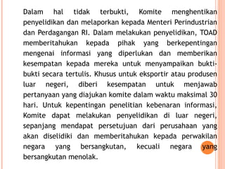 Dalam hal tidak terbukti, Komite menghentikan
penyelidikan dan melaporkan kepada Menteri Perindustrian
dan Perdagangan RI. Dalam melakukan penyelidikan, TOAD
memberitahukan kepada pihak yang berkepentingan
mengenai informasi yang diperlukan dan memberikan
kesempatan kepada mereka untuk menyampaikan bukti-
bukti secara tertulis. Khusus untuk eksportir atau produsen
luar negeri, diberi kesempatan untuk menjawab
pertanyaan yang diajukan komite dalam waktu maksimal 30
hari. Untuk kepentingan penelitian kebenaran informasi,
Komite dapat melakukan penyelidikan di luar negeri,
sepanjang mendapat persetujuan dari perusahaan yang
akan diselidiki dan memberitahukan kepada perwakilan
negara yang bersangkutan, kecuali negara yang
bersangkutan menolak.
 