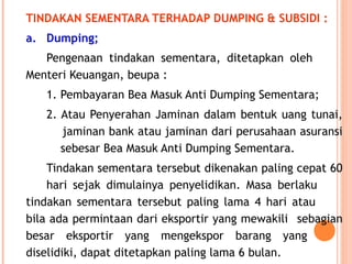 TINDAKAN SEMENTARA TERHADAP DUMPING & SUBSIDI :
a. Dumping;
Pengenaan tindakan sementara, ditetapkan oleh
Menteri Keuangan, beupa :
1. Pembayaran Bea Masuk Anti Dumping Sementara;
2. Atau Penyerahan Jaminan dalam bentuk uang tunai,
jaminan bank atau jaminan dari perusahaan asuransi
sebesar Bea Masuk Anti Dumping Sementara.
Tindakan sementara tersebut dikenakan paling cepat 60
hari sejak dimulainya penyelidikan. Masa berlaku
tindakan sementara tersebut paling lama 4 hari atau
bila ada permintaan dari eksportir yang mewakili sebagian
besar eksportir yang mengekspor barang yang
diselidiki, dapat ditetapkan paling lama 6 bulan.
 