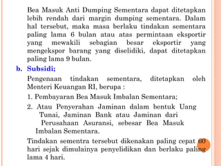 Bea Masuk Anti Dumping Sementara dapat ditetapkan
lebih rendah dari margin dumping sementara. Dalam
hal tersebut, maka masa berlaku tindakan sementara
paling lama 6 bulan atau atas permintaan eksportir
yang mewakili sebagian besar eksportir yang
mengekspor barang yang diselidiki, dapat ditetapkan
paling lama 9 bulan.
b. Subsidi;
Pengenaan tindakan sementara, ditetapkan oleh
Menteri Keuangan RI, berupa :
1. Pembayaran Bea Masuk Imbalan Sementara;
2. Atau Penyerahan Jaminan dalam bentuk Uang
Tunai, Jaminan Bank atau Jaminan dari
Perusahaan Asuransi, sebesar Bea Masuk
Imbalan Sementara.
Tindakan sementra tersebut dikenakan paling cepat 60
hari sejak dimulainya penyelidikan dan berlaku paling
lama 4 hari.
 