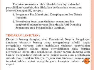 Tindakan sementara tidak diberlakukan lagi dalam hal
penyelidikan berakhir, dan dilakukan berdasarkan keputusan
Menteri Kuangan RI, berupa :
1. Pengenaan Bea Masuk Anti Dumping atau Bea Masuk
Imbalan;
2. Pencabutan keputusan tindakan sementara dan
pengembalian pembayaran Bea Masuk Anti Dumping
Sementara atau Pengembalian Jaminan.
TINDAKAN LANJUTAN :
Eksportir barang dumping atau Pemerintah Negara Pengekspor
dan/atau eksportir barang yang mengandung subsidi dapat
mengajukan tawaran untuk melakukan tindakan penyesuaian
kepada Komite selama masa penyelidikanm yaitu berupa
penyesuaian harga atau penghentian ekspor barang dumping atau
barang mengandung subsidi serta penghapusan atau pembatasan
subsidi atau tindakan lainnya. Tujuan dari tindakan penyesuaian
tersebut adalah untuk menghilangkan kerugian industri dalam
negeri.
 
