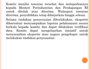 Komite menilai tawaran tersebut dan melaporkannya
kepada Menteri Perindustrian dan Perdagangan RI
untuk ditolak atau diterima. Walaupun tawaran
diterima, penyelidikan tetap dilanjutkan hingga selesai.
Selama tindakan penyesuaian diberlakukan, eksportir
diharuskan menyampaikan laporan pelaksanaan secara
berkala kepada komite dan dapat dilakukan verifikasi
data. Komite dapat mengeluarkan inisiatif untuk
menyarankan eksportir atau negara pengekspor untuk
melakukan tindakan penyesuaian.
 