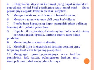 4. Integrasi ke atas atau ke bawah yang dapat menaikkan
persediaan modal bagi pesaingnya atau membatasi akses
pesaingnya kepada konsumen atau supplier;
5. Mempromosikan produk secara besar-besaran;
6. Menyewa tenaga-tenaga ahli yang berlebihan;
7. Pembedaan harga yang dapat mengakibatkan sulitnya
bersaing dari pelaku pasar lain;
8. Kepada pihak pesaing disembunyikan informasi tentang
pengembangan produk, tentang waktu atau skala
produksi;
9. Memotong harga secara drastis;
10. Membeli atau mengakuisisi pesaing-pesaing yang
tergolong kuat atau tergolong prospektif;
11. Menggugat pesaing-pesaingnya atas tuduhan
pemalsuan hak paten, pelanggaran hukum anti
monopoli dan tuduhan-tuduhan lainnya.
 