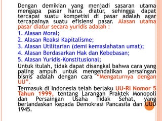 Dengan demikian yang menjadi sasaran utama
mengapa pasar harus diatur, sehingga dapat
tercapai suatu kompetisi di pasar adalah agar
tercapainya suatu efisiensi pasar. Alasan utama
pasar diatur secara yuridis adalah :
1. Alasan Moral;
2. Alasan Reaksi Kapitalisme;
3. Alasan Utilitarian (demi kemaslahatan umat);
4. Alasan Berdasarkan Hak dan Kebebasan;
5. Alasan Yuridis-Konstitusional;
Untuk itulah, tidak dapat disangkal bahwa cara yang
paling ampuh untuk mengendalikan persaingan
bisnis adalah dengan cara “Mengaturnya dengan
UU”.
Termasuk di Indonesia telah berlaku UU-RI Nomor 5
Tahun 1999, tentang Larangan Praktek Monopoli
dan Persaingan Usaha Tidak Sehat, yang
berlandaskan kepada Demokrasi Pancasila dan UUD
1945.
 