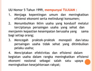 UU Nomor 5 Tahun 1999, mempunyai TUJUAN :
1. Menjaga kepentingan umum dan meningkatkan
efisiensi ekonomi serta melindungi konsumen;
2. Menumbuhkan iklim usaha yang kondusif melalui
terciptanya persaingan usaha yang sehat dan
menjamin kepastian kesempatan berusaha yang sama
bagi setiap orang;
3. Mencegah praktek-praktek monopoli dan/atau
persaingan usaha tidak sehat yang ditimbulkan
pelaku usaha;
4. Menciptakan efektivitas dan efisiensi dalam
kegiatan usaha dalam rangka meningkatkan efisiensi
ekonomi nasional sebagai salah satu upaya
meningkatkan kesejahteraan rakyat;
 