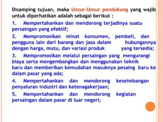 Disamping tujuan, maka Unsur-Unsur pendukung yang wajib
untuk diperhatikan adalah sebagai berikut :
1. Mempertahankan dan mendorong terjadinya suatu
persaingan yang efektif;
2. Mempromosikan minat konsumen, pembeli, dan
pengguna lain dari barang dan jasa dalam hubungannya
dengan harga, mutu, dan variasi produk yang tersedia;
3. Mempromosikan melalui persaingan yang mengurangi
biaya serta mengembangkan dan menggunakan teknik
baru dan memberikan kemudahan masuknya pesaing baru ke
dalam pasar yang ada;
4. Mempertahankan dan mendorong keseimbangan
penyaluran industri dan ketenagakerjaan;
5. Mempertahankan dan mendorong kegiatan
persaingan dalam pasar di luar negeri;
 