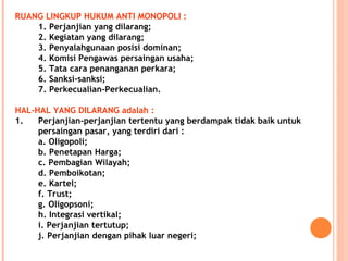 RUANG LINGKUP HUKUM ANTI MONOPOLI :
1. Perjanjian yang dilarang;
2. Kegiatan yang dilarang;
3. Penyalahgunaan posisi dominan;
4. Komisi Pengawas persaingan usaha;
5. Tata cara penanganan perkara;
6. Sanksi-sanksi;
7. Perkecualian-Perkecualian.
HAL-HAL YANG DILARANG adalah :
1. Perjanjian-perjanjian tertentu yang berdampak tidak baik untuk
persaingan pasar, yang terdiri dari :
a. Oligopoli;
b. Penetapan Harga;
c. Pembagian Wilayah;
d. Pemboikotan;
e. Kartel;
f. Trust;
g. Oligopsoni;
h. Integrasi vertikal;
i. Perjanjian tertutup;
j. Perjanjian dengan pihak luar negeri;
 
