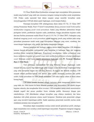 Departement of Economics Original Page Number :
Issued : 15.04.29 Effective : 15.06.24
Issued by : Kelompok IV.
© 2015 Digitized by UNISMA ‘45 digital library
UU Pasar Modal dibuat berdasarkan semangat ingin menciptakan iklim penanaman
modal yang kondusif yang salah satu aturannya mengatur tentang kewajiban untuk menjalankan
CSR. Pelaku usaha (pemodal baik dalam maupun asing) memiliki kewajiban untuk
menyelenggarakan CSR baik dalam aspek lingkungan, sosial maupun budaya.
Penerapan kewajiban CSR sebabagaimana diatur dalam UU No. 25 Tahun 2007
tentang Penanaman Modal, Pasal 15 huruf b menyebutkan Setiap penanam modal berkewajiban
melaksanakan tanggung jawab sosial perusahaan. Sanksi yang diberikan administrasi berupa
peringatan tertulis, pembatasan kegiatan usaha, pembekuan, hingga pencabutan kegiatan usaha
dan/atau fasilitas penanaman modal (Pasal 34 ayat (1) UU No. 25 Tahun 2007). Sedangkan yang
dimaksud tanggung jawab sosial perusahaan adalah tanggung jawab yang melekat pada setiap
perusahaan penanaman modal untuk tetap menciptakan hubungan yang serasi, seimbang, dan
sesuai dengan lingkungan, nilai, norma, dan budaya masyarakat setempat.
Ilustrasi keinginan dari berbagai anggota dewan adalah kewajiban CSR dilakukan
lantaran banyak perusahaan multinasional yang beroperasi di Indonesia, lepas dari tanggung
jawabnya dalam mengelola lingkungan. Pengalaman menunjukkan, bahwa perusahaan yang
hanya melakukan kegiatan operasional tetapi tidak memberikan perhatian terhadap kepentingan
sosial. Beberapa contoh kasus, seperti: pencemaran lingkungan oleh PT. Newmont Minahasa
Raya di Teluk Buyat.
Tren globalisasi menunjukkan hal yang berkaitan dengan lingkungan sudah
menjadi hal yang urgensi bagi kepentingan umat manusia secara keseluruhan. Lingkungan hidup
yang sehat merupakan bagian dari hak azasi manusia. Di Inggris dan Belanda misalnya, CSR
menjadi sebuah penilaian hukum oleh otoritas pasar modal, disamping penilaian dari publik
sendiri. Kalau perusahaan itu tidak pernah melakukan CSR maka kinerja saham di bursa saham
kurang bagus.
CSR dalam konteks Investasi sebagai instrumen untuk mengurangi praktek bisnis
yang tidak etis. Oleh karena itu harus dibantah pendapat yang menyatakan CSR identik dengan
kegiatan sukarela, dan menghambat iklim investasi. CSR merupakan sarana untuk meminimalisir
dampak negatif dari proses produksi bisnis terhadap publik, khususnya dengan para
stakeholdernya. CSR diberlakukan sebagai kewajiban yang sifatnya mandatory dan harus
dijalankan oleh pihak perseroan selama masih beroperasi. Demikian pula pemerintah sebagai
agen yang mewakili kepentingan publik. Sudah sepatutnya pemerintah memiliki otoritas untuk
melakukan penataan atau meregulasi CSR.
Perusahaan dapat menjalankan misinya untuk meraih optimalisasi profit, sekaligus
dapat menjalankan misi sosialnya untuk kepentingan masyarakat. Pengaturan mengenai tanggung
 