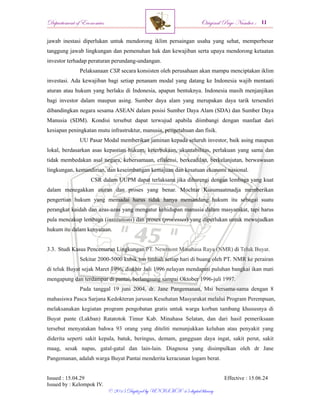 Departement of Economics Original Page Number :
Issued : 15.04.29 Effective : 15.06.24
Issued by : Kelompok IV.
© 2015 Digitized by UNISMA ‘45 digital library
jawab inestasi diperlukan untuk mendorong iklim persaingan usaha yang sehat, memperbesar
tanggung jawab lingkungan dan pemenuhan hak dan kewajiban serta upaya mendorong ketaatan
investor terhadap peraturan perundang-undangan.
Pelaksanaan CSR secara konsisten oleh perusahaan akan mampu menciptakan iklim
investasi. Ada kewajiban bagi setiap penanam modal yang datang ke Indonesia wajib mentaati
aturan atau hukum yang berlaku di Indonesia, apapun bentuknya. Indonesia masih menjanjikan
bagi investor dalam maupun asing. Sumber daya alam yang merupakan daya tarik tersendiri
dibandingkan negara sesama ASEAN dalam posisi Sumber Daya Alam (SDA) dan Sumber Daya
Manusia (SDM). Kondisi tersebut dapat terwujud apabila diimbangi dengan manfaat dari
kesiapan peningkatan mutu infrastruktur, manusia, pengetahuan dan fisik.
UU Pasar Modal memberikan jaminan kepada seluruh investor, baik asing maupun
lokal, berdasarkan asas kepastian hukum, keterbukaan, akuntabilitas, perlakuan yang sama dan
tidak membedakan asal negara, kebersamaan, efisiensi, berkeadilan, berkelanjutan, berwawasan
lingkungan, kemandirian, dan keseimbangan kemajuan dan kesatuan ekonomi nasional.
CSR dalam UUPM dapat terlaksana jika dibarengi dengan lembaga yang kuat
dalam menegakkan aturan dan proses yang benar. Mochtar Kusumaatmadja memberikan
pengertian hukum yang memadai harus tidak hanya memandang hukum itu sebagai suatu
perangkat kaidah dan azas-azas yang mengatur kehidupan manusia dalam masyarakat, tapi harus
pula mencakup lembaga (institutions) dan proses (processes) yang diperlukan untuk mewujudkan
hukum itu dalam kenyataan.
3.3. Studi Kasus Pencemaran Lingkungan PT. Newmont Minahasa Raya (NMR) di Teluk Buyat.
Sekitar 2000-5000 kubik ton limbah setiap hari di buang oleh PT. NMR ke perairan
di teluk Buyat sejak Maret 1996, diakhir Juli 1996 nelayan mendapati puluhan bangkai ikan mati
mengapung dan terdampar di pantai, berlangsung sampai Oktober 1996-juli 1997.
Pada tanggal 19 juni 2004, dr. Jane Pangemanan, Msi bersama-sama dengan 8
mahasiswa Pasca Sarjana Kedokteran jurusan Kesehatan Masyarakat melalui Program Perempuan,
melaksanakan kegiatan program pengobatan gratis untuk warga korban tambang khususnya di
Buyat pante (Lakban) Ratatotok Timur Kab. Minahasa Selatan, dan dari hasil pemeriksaan
tersebut menyatakan bahwa 93 orang yang diteliti menunjukkan keluhan atau penyakit yang
diderita seperti sakit kepala, batuk, beringus, demam, gangguan daya ingat, sakit perut, sakit
maag, sesak napas, gatal-gatal dan lain-lain. Diagnosa yang disimpulkan oleh dr Jane
Pangemanan, adalah warga Buyat Pantai menderita keracunan logam berat.
 