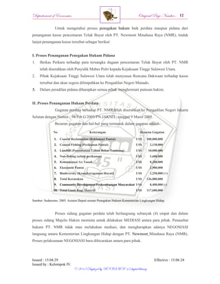 Departement of Economics Original Page Number :
Issued : 15.04.29 Effective : 15.06.24
Issued by : Kelompok IV.
© 2015 Digitized by UNISMA ‘45 digital library
Untuk mengetahui proses penegakan hukum baik perdata maupun pidana dari
penanganan kasus pencemaran Teluk Buyat oleh PT. Newmont Minahasa Raya (NMR), tindak
lanjut penanganan kasus tersebut sebagai berikut:
I. Proses Penanganan Penegakan Hukum Pidana
1. Berkas Perkara terhadap para tersangka dugaan pencemaran Teluk Buyat oleh PT. NMR
telah diserahkan oleh Penyidik Mabes Polri kepada Kejaksaan Tinggi Sulawesi Utara.
2. Pihak Kejaksaan Tinggi Sulawesi Utara telah menyusun Rencana Dakwaan terhadap kasus
tersebut dan akan segera dilimpahkan ke Pengadilan Negeri Manado.
3. Dalam peradilan pidana diharapkan semua pihak menghormati putusan hakim.
II. Proses Penanganan Hukum Perdata
Gugatan perdata terhadap PT. NMR telah diserahkan ke Pengadilan Negeri Jakarta
Selatan dengan Nomor : 94/Pdt.G/2005/PN.JAKSEL, tanggal 9 Maret 2005.
Besaran gugatan dan hal-hal yang termasuk dalam gugatan adalah :
No Keterangan Besaran Gugatan
1. Coastal Reclamation (Reklamasi Pantai) US$ 100,000,000
2. Coastal Fishing (Perikanan Pantai) US$ 2,130,000
3. Landfill (Penimbunan Lahan Bekas Tambang) US$ 10,000,000
4. Non-fishing (selain perikanan) US$ 1,600,000
5. Kontaminasi Air Tanah US$ 8,200,000
6. Ekosistem Pantai US$ 2,900,000
7. Biodiversity (Keanekaragaman Hayati) US$ 1,250,000 (+)
8. Total Kerusakan US$ 126,080,000
9. Community Development/Perkembangan Masyarakat US$ 8,400,000 (-)
10. Total Ganti Rugi Materiil US$ 117,680,000
Sumber: Sudarsono. 2005. Asisten Deputi urusan Penegakan Hukum Kementerian Lingkungan Hidup.
Proses sidang gugatan perdata telah berlangsung sebanyak (4) empat dan dalam
proses sidang Majelis Hakim meminta untuk dilakukan MEDIASI antara para pihak. Penasehat
hukum PT. NMR tidak mau melakukan mediasi, dan mengharapkan adanya NEGOSIASI
langsung antara Kementerian Lingkungan Hidup dengan PT. Newmont Minahasa Raya (NMR).
Proses pelaksanaan NEGOSIASI baru dibicarakan antara para pihak.
 