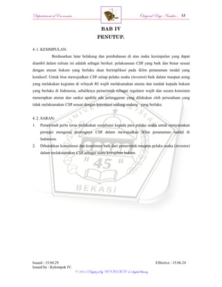 Departement of Economics Original Page Number :
Issued : 15.04.29 Effective : 15.06.24
Issued by : Kelompok IV.
© 2015 Digitized by UNISMA ‘45 digital library
BAB IV
PENUTUP.
4.1. KESIMPULAN:
Berdasarkan latar belakang dan pembahasan di atas maka kesimpulan yang dapat
diambil dalam tulisan ini adalah sebagai berikut: pelaksanaan CSR yang baik dan benar sesuai
dengan aturan hukum yang berlaku akan berimplikasi pada iklim penanaman modal yang
kondusif. Untuk bisa mewujudkan CSR setiap pelaku usaha (investor) baik dalam maupun asing
yang melakukan kegiatan di wilayah RI wajib melaksanakan aturan dan tunduk kepada hukum
yang berlaku di Indonesia, sebaliknya pemerintah sebagai regulator wajib dan secara konsisten
menerapkan aturan dan sanksi apabila ada pelanggaran yang dilakukan oleh perusahaan yang
tidak melaksanakan CSR sesuai dengan ketentuan undang-undang yang berlaku.
4.2. SARAN:
1. Pemerintah perlu terus melakukan sosialisasi kepada para pelaku usaha untuk menyamakan
persepsi mengenai pentingnya CSR dalam mewujudkan iklim penanaman modal di
Indonesia.
2. Dibutuhkan konsistensi dan komitmen baik dari pemerintah maupun pelaku usaha (investor)
dalam melakssanakan CSR sebagai suatu kewajiban hukum.
 