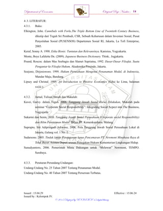 Departement of Economics Original Page Number :
Issued : 15.04.29 Effective : 15.06.24
Issued by : Kelompok IV.
© 2015 Digitized by UNISMA ‘45 digital library
4.3. LITERATUR:
4.3.1. Buku:
Elkington, John. Cannibals with Forks,The Triple Bottom Line of Twentieth Century Business,
dikutip dari Teguh Sri Pembudi, CSR, Sebuah Keharusan dalam Investasi Sosial, Pusat
Penyuluhan Sosial (PUSENSOS) Departemen Sosial RI, Jakarta, La Tofi Enterprise,
2005.
Keraf, Sonny A. 1998. Etika Bisnis: Tuntutan dan Relevansinya. Kanisius, Yogyakarta.
Monte, Boye Lafalette De. (2009). Japanese Business Dictionary. Think.. Jogjakarta.
Pound, Roscoe. dalam Mas Soebagio dan Slamet Supriatna, 1992. Dasar-Dasar Filsafat, Suatu
Pengantar ke Filsafat Hukum, Akademika Presindo, Jakarta.
Soejono, Dirjosisworo. 1999. Hukum Perusahaan Mengenai Penanaman Modal, di Indonesia,
Mandar Maju, Bandung.
Lipsey and Christal. 1995. An Introduction to Positive Economics (Edisi ke Lima, halaman
xxiiii ).
4.3.2. Jurnal, Tulisan Ilmiah dan Makalah:
Kavei, Gurvy. dalam Teguh. 2006. Tanggung Jawab Sosial Harus Dilakukan, Makalah pada
seminar “Corporate Social Responsibility”: Integrating Social Acpect into The Business,
Yogyajarta.
Sukarmi dan Senin. 2010. Tanggung Jawab Sosial Perusahaan (Corporate social Responsibility)
dan Iklim Penanaman Modal. Ditjen PP. Kemenkumham. Malang.
Suprapto, Siti Adipringadi Adiwoso, 2006, Pola Tanggung Jawab Sosial Perusahaan Lokal di
Jakarta, Galang vol. 1 No. 2.
Sudarsono. 2005. Tindak lanjut Penanganan kasus Pencemaran PT. Newmont Minahasa Raya di
Teluk Buyat. Asisten Deputi urusan Penegakan Hukum Kementerian Lingkungan Hidup.
Sunudyantoro, 2006. Pemerintah Minta Dukungan untuk “Melawan” Newmont, TEMPO.
Surabaya.
4.3.3. Peraturan Perundang-Undangan:
Undang-Undang No. 25 Tahun 2007 Tentang Penanaman Modal.
Undang-Undang No. 40 Tahun 2007 Tentang Perseroan Terbatas.
 