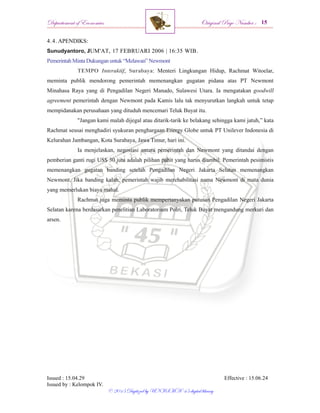 Departement of Economics Original Page Number :
Issued : 15.04.29 Effective : 15.06.24
Issued by : Kelompok IV.
© 2015 Digitized by UNISMA ‘45 digital library
4.4. APENDIKS:
Sunudyantoro, JUM'AT, 17 FEBRUARI 2006 | 16:35 WIB.
Pemerintah Minta Dukungan untuk “Melawan” Newmont
TEMPO Interaktif, Surabaya: Menteri Lingkungan Hidup, Rachmat Witoelar,
meminta publik mendorong pemerintah memenangkan gugatan pidana atas PT Newmont
Minahasa Raya yang di Pengadilan Negeri Manado, Sulawesi Utara. Ia mengatakan goodwill
agreement pemerintah dengan Newmont pada Kamis lalu tak menyurutkan langkah untuk tetap
mempidanakan perusahaan yang dituduh mencemari Teluk Buyat itu.
"Jangan kami malah dijegal atau ditarik-tarik ke belakang sehingga kami jatuh,” kata
Rachmat seusai menghadiri syukuran penghargaan Energy Globe untuk PT Unilever Indonesia di
Kelurahan Jambangan, Kota Surabaya, Jawa Timur, hari ini.
Ia menjelaskan, negosiasi antara pemerintah dan Newmont yang ditandai dengan
pemberian ganti rugi US$ 30 juta adalah pilihan pahit yang harus diambil. Pemerintah pesimistis
memenangkan gugatan banding setelah Pengadilan Negeri Jakarta Selatan memenangkan
Newmont. Jika banding kalah, pemerintah wajib merehabilitasi nama Newmont di mata dunia
yang memerlukan biaya mahal.
Rachmat juga meminta publik mempertanyakan putusan Pengadilan Negeri Jakarta
Selatan karena berdasarkan penelitian Laboratorium Polri, Teluk Buyat mengandung merkuri dan
arsen.
 