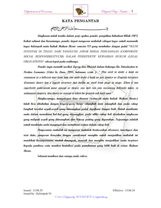 Departement of Economics Original Page Number :
Issued : 15.04.29 Effective : 15.06.24
Issued by : Kelompok IV.
© 2015 Digitized by UNISMA ‘45 digital library
KATA PENGANTAR
Lingkaran indah terukir dalam puji syukur penulis panjatkan kehadirat Allah SWT,
berkat rahmat dan karunianya, penulis dapat menyusun makalah sebagai tugas untuk memenuhi
tugas kelompok mata kuliah Hukum Bisnis semester VI yang membahas dengan judul “IKLIM
INVESTASI DI TINJAU DARI TANGGUNG JAWAB SOSIAL PERUSAHAAN (CORPORATE
SOCIAL RESPONSIBILITY/CSR) DALAM PERSEPEKTIF KEWAJIBAN HUKUM (LEGAL
OBLIGATIONS)“ selesai tepat pada waktunya.
Penulis ingin memetik nasihat Lipsey dan Christal dalam bukunya An Introduction to
Positive Economics (Edisi ke Lima, 1995, halaman xxiiii ): “ You need to study a book on
economics in a different way from how you wold study a book on say, history or English literature
Economic theory has a logical structure that builds on itself from stage to stage. Thus if you
inperfectly understand some concept or theory, you will run into increasing difficulty when, in
subsequen chapters, this theory or concept is taken for granted and built upon”.
Ringkasannya, mempelajari ilmu ekonomi (termasuk mata kuliah Hukum Bisnis)
tidak bisa dilakukan dengan tergesa-gesa, harus selangkah demi selangkah dan pada setiap
langkah tersebut aspek-aspek yang diterangkan perlul dipahami dengan baik. Untuk membantu
anda dalam memahami hal-hal yang diterangkan, pada akhir setiap bab disediakan ringkasan
yang meliputi aspek yang diterangkan, dan konsep penting yang digunakan. Tujuannya adalah
untuk membantu anda mengingat dan memahami uraian dalam setiap bab.
Penyusunan makalah ini menyusun makalah berdasarkan observasi, investigasi dan
riset data, penyusun berusaha dengan semaksimal mungkin untuk menjadikan makalah ini
mendekati kesempurnaan, mudah dimengerti, menarik dan mungkin menjadikan suatu inspirasi
kepada pembaca serta memberi kontribusi pada pemahaman yang lebih baik di sistem Hukum
Bisnis.
Selamat membaca dan semoga anda sukses.
 