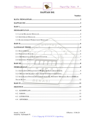 Departement of Economics Original Page Number :
Issued : 15.04.29 Effective : 15.06.24
Issued by : Kelompok IV.
© 2015 Digitized by UNISMA ‘45 digital library
DAFTAR ISI:
Number:
KATA PENGANTAR................................................................................................................. 2
DAFTAR ISI:............................................................................................................................... 3
BAB I..............................................................................................................................................4
PENDAHULUAN........................................................................................................................4
1.1. LATAR BELAKANG MASALAH................................................................................................ 4
1.2. IDENTIFIKASI MASALAH......................................................................................................... 5
1.3. RUANG LINGKUP PEMBATASAN MAKALAH........................................................................... 5
BAB II............................................................................................................................................6
LANDASAN TEORI...................................................................................................................6
2.1. HUKUM BISNIS........................................................................................................................6
2.2. PENGERTIAN HUKUM .............................................................................................................6
2.3. CSR MERUPAKAN KEWAJIBAN INVESTOR............................................................................. 7
2.4. KERANGKA PEMIKIRAN.......................................................................................................... 8
BAB III..........................................................................................................................................8
PEMBAHASAN...........................................................................................................................8
3.1. ESENSI (INTI) PENGATURAN CSR SEBAGAI KEWAJIBAN HUKUM. ....................................8
3.2. CSR DAN IMPLIKASINYA PADA IKLIM INVESTASI DI INDONESIA...........................................9
3.3. STUDI KASUS PENCEMARAN LINGKUNGAN PT. NEWMONT MINAHASA RAYA (NMR) DI
TELUK BUYAT............................................................................................................................. 12
BAB IV.........................................................................................................................................13
PENUTUP................................................................................................................................... 13
4.1. KESIMPULAN:................................................................................................................. 13
4.2. SARAN:..............................................................................................................................13
4.3. LITERATUR:.....................................................................................................................14
4.4. APENDIKS:....................................................................................................................... 15
 
