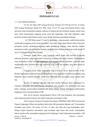 Departement of Economics Original Page Number :
Issued : 15.04.29 Effective : 15.06.24
Issued by : Kelompok IV.
© 2015 Digitized by UNISMA ‘45 digital library
BAB I
PENDAHULUAN.
1.1. Latar Belakang Masalah.
UU No. 40 Tahun 2007 tentang Perseroan Terbatas (UU PT) dan UU No. 25 Tahun
2007 tentang Penanaman Modal (UU PM). Pasal 74 UU PT yang menyebutkan bahwa setiap
perseroan yang menjalankan kegiatan usahanya di bidang dan/atau berkaitan dengan sumber daya
alam wajib melaksanakan tanggung jawab sosial dan lingkungan. Jika tidak dilakukan, maka
perseroan tersebut bakal dikenai sanksi sesuai dengan ketentuan perundang-undangan.
UU PM Dalam pasal 15 huruf b disebutkan, setiap penanam modal berkewajiban
melaksankan tanggung jawab sosial perusahaan. Jika tidak, maka dapat dikenai sanksi mulai dari
peringatan tertulis, pembatasan kegiatan usaha, pembekuan kegiatan usaha dan/atau fasilitas
penanaman modal, atau pencabutan kegiatan usaha dan/atau fasilitas penanaman modal (pasal 34
ayat (1) Undang-Undang Pasar Modal).
Kalangan pelaku bisnis yang tergabung dalam Kadin dan Asosiasi Pengusaha
Indonesia (Apindo) yang sangat keras menentang kehadiran dari pasal tersebut. Pikiran-pikiran
yang menyatakan kontra terhadap pengaturan CSR menjadi sebuah kewajiban, disinyalir dapat
menghambat iklim investasi baik bagi perseroan yang sudah ada maupun yang akan masuk ke
Indonesia.
Tanggung jawab sosial perusahaan atau Corporate Social Responsibility (CSR).
Berlaku bagi pelaku usaha nasional dan pelaku usaha asing. Kegiatan sosial kemasyarakatan yang
dilakukan secara sukarela tersebut, sudah biasa dilakukan oleh perusahaan asing ratusan tahun
lalu.
Kondisi di Indonesia kegiatan CSR baru dimulai beberapa tahun belakangan ini.
Tuntutan masyarakat dan perkembangan demokrasi serta derasnya arus globalisasi dan pasar
bebas, sehingga memunculkan kesadaran dari dunia industri tentang pentingnya melaksanakan
tanggung jawab sosial perusahaan (CSR).
Dari survei biasanya mengemukakan bahwa CSR yang dilakukan oleh perusahaan
amat tergantung pada keinginan dari pihak manajemen perusahaan sendiri.
Hasil Program Penilaian Peringkat Perusahaan (PROPER) 2004-2005 Kementerian
Negara Lingkungan Hidup menunjukkan bahwa dari 466 perusahaan dipantau ada 72 perusahaan
mendapat rapor hitam, 150 merah, 221 biru, 23 hijau, dan tidak ada yang berperingkat emas.
Dengan begitu banyaknya perusahaan yang mendapat rapor hitam dan merah, menunjukkan
bahwa mereka tidak menerapkan tanggung jawab lingkungan. Bagi kebanyakan perusahaan, CSR
 