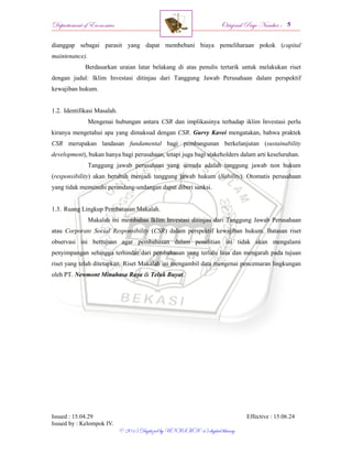 Departement of Economics Original Page Number :
Issued : 15.04.29 Effective : 15.06.24
Issued by : Kelompok IV.
© 2015 Digitized by UNISMA ‘45 digital library
dianggap sebagai parasit yang dapat membebani biaya pemeliharaan pokok (capital
maintenance).
Berdasarkan uraian latar belakang di atas penulis tertarik untuk melakukan riset
dengan judul: Iklim Investasi ditinjau dari Tanggung Jawab Perusahaan dalam perspektif
kewajiban hukum.
1.2. Identifikasi Masalah.
Mengenai hubungan antara CSR dan implikasinya terhadap iklim Investasi perlu
kiranya mengetahui apa yang dimaksud dengan CSR. Gurvy Kavei mengatakan, bahwa praktek
CSR merupakan landasan fundamental bagi pembangunan berkelanjutan (sustainability
development), bukan hanya bagi perusahaan, tetapi juga bagi stakeholders dalam arti keseluruhan.
Tanggung jawab perusahaan yang semula adalah tanggung jawab non hukum
(responsibility) akan berubah menjadi tanggung jawab hukum (liability). Otomatis perusahaan
yang tidak memenuhi perundang-undangan dapat diberi sanksi.
1.3. Ruang Lingkup Pembatasan Makalah.
Makalah ini membahas Iklim Investasi ditinjau dari Tanggung Jawab Perusahaan
atau Corporate Social Responsibility (CSR) dalam perspektif kewajiban hukum. Batasan riset
observasi ini bertujuan agar pembahasan dalam penelitian ini tidak akan mengalami
penyimpangan sehingga terhindar dari pembahasan yang terlalu luas dan mengarah pada tujuan
riset yang telah ditetapkan. Riset Makalah ini mengambil data mengenai pencemaran lingkungan
oleh PT. Newmont Minahasa Raya di Teluk Buyat.
 