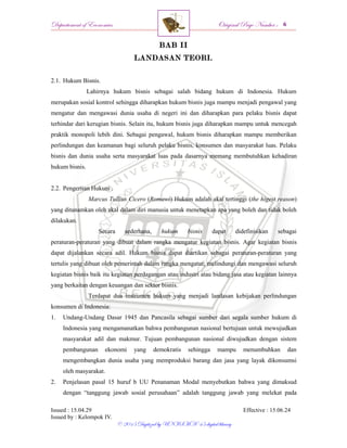 Departement of Economics Original Page Number :
Issued : 15.04.29 Effective : 15.06.24
Issued by : Kelompok IV.
© 2015 Digitized by UNISMA ‘45 digital library
BAB II
LANDASAN TEORI.
2.1. Hukum Bisnis.
Lahirnya hukum bisnis sebagai salah bidang hukum di Indonesia. Hukum
merupakan sosial kontrol sehingga diharapkan hukum bisnis juga mampu menjadi pengawal yang
mengatur dan mengawasi dunia usaha di negeri ini dan diharapkan para pelaku bisnis dapat
terhindar dari kerugian bisnis. Selain itu, hukum bisnis juga diharapkan mampu untuk mencegah
praktik monopoli lebih dini. Sebagai pengawal, hukum bisnis diharapkan mampu memberikan
perlindungan dan keamanan bagi seluruh pelaku bisnis, konsumen dan masyarakat luas. Pelaku
bisnis dan dunia usaha serta masyarakat luas pada dasarnya memang membutuhkan kehadiran
hukum bisnis.
2.2. Pengertian Hukum .
Marcus Tullius Cicero (Romawi) Hukum adalah akal tertinggi (the higest reason)
yang ditanamkan oleh akal dalam diri manusia untuk menetapkan apa yang boleh dan tidak boleh
dilakukan.
Secara sederhana, hukum bisnis dapat didefinisikan sebagai
peraturan-peraturan yang dibuat dalam rangka mengatur kegiatan bisnis. Agar kegiatan bisnis
dapat dijalankan secara adil. Hukum bisnis dapat diartikan sebagai peraturan-peraturan yang
tertulis yang dibuat oleh pemerintah dalam rangka mengatur, melindungi dan mengawasi seluruh
kegiatan bisnis baik itu kegiatan perdagangan atau industri atau bidang jasa atau kegiatan lainnya
yang berkaitan dengan keuangan dan sektor bisnis.
Terdapat dua instrumen hukum yang menjadi landasan kebijakan perlindungan
konsumen di Indonesia:
1. Undang-Undang Dasar 1945 dan Pancasila sebagai sumber dari segala sumber hukum di
Indonesia yang mengamanatkan bahwa pembangunan nasional bertujuan untuk mewujudkan
masyarakat adil dan makmur. Tujuan pembangunan nasional diwujudkan dengan sistem
pembangunan ekonomi yang demokratis sehingga mampu menumbuhkan dan
mengembangkan dunia usaha yang memproduksi barang dan jasa yang layak dikonsumsi
oleh masyarakat.
2. Penjelasan pasal 15 huruf b UU Penanaman Modal menyebutkan bahwa yang dimaksud
dengan “tanggung jawab sosial perusahaan” adalah tanggung jawab yang melekat pada
 