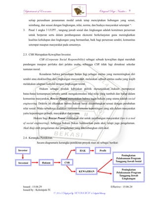 Departement of Economics Original Page Number :
Issued : 15.04.29 Effective : 15.06.24
Issued by : Kelompok IV.
© 2015 Digitized by UNISMA ‘45 digital library
setiap perusahaan penanaman modal untuk tetap menciptakan hubungan yang serasi,
seimbang, dan sesuai dengan lingkungan, nilai, norma, dan budaya masyarakat setempat “.
3. Pasal 1 angka 3 UUPT , tangung jawab sosial dan lingkungan adalah komitmen perseroan
untuk berperan serta dalam pembangunan ekonomi berkelanjutan guna meningkatkan
kualitas kehidupan dan lingkungan yang bermanfaat, baik bagi perseroan sendiri, komunitas
setempat maupun masyarakat pada umumnya.
2.3. CSR Merupakan Kewajiban Investor.
CSR (Corporate Social Responsibility) sebagai sebuah kewajiban dapat merubah
pandangan maupun perilaku dari pelaku usaha, sehingga CSR tidak lagi dimaknai sekedar
tuntutan moral.
Kesadaran bahwa perusahaan bukan lagi sebagai entitas yang mementingkan diri
sendiri atau eksklusifitas dari lingkungan masyarakat, melainkan sebuah entitas usaha yang wajib
melakukan adaptasi kultural dengan lingkungan sosial.
Hukum sebagai produk kebijakan politik menunjukkan hukum mempunyai
batas-batas kemampuan tertentu untuk mengakomodasi nilai-nilai yang tumbuh dan hidup dalam
komunitas masyarakat, Roscoe Pound menyatakan bahwa tugas hukum yang utama adalah social
engineering. Doktrin ini dikatakan bahwa hukum harus dikembangkan sesuai dengan perubahan
nilai sosial. Maka sebaiknya diadakan rumusan-rumusan kepentingan yang ada dalam masyarakat
yaitu kepentingan pribadi, masyarakat dan umum.
Hukum bagi Roscoe Pound merupakan alat untuk membangun masyarakat (law is a tool
of social engineering). Sehingga hukum bukan berdasarkan pada akal, tetapi juga pengalaman.
Akal diuji oleh pengalaman dan pengalaman yang dikembangkan oleh akal.
2.4. Kerangka Pemikiran.
Secara diagramatis kerangka pemikiran proyek riset ini sebagai berikut:
Investor
Investasi Hukum
HAK
Peningkatan
Pelaksanaan Program
Tanggung Jawab Sosial
Profit
Peningkatan
Pelaksanaan Program
Tanggung Jawab
Lingkungan
KEWAJIBAN
CSR
 